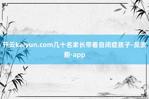 开云kaiyun.com几十名家长带着自闭症孩子-反波胆·app