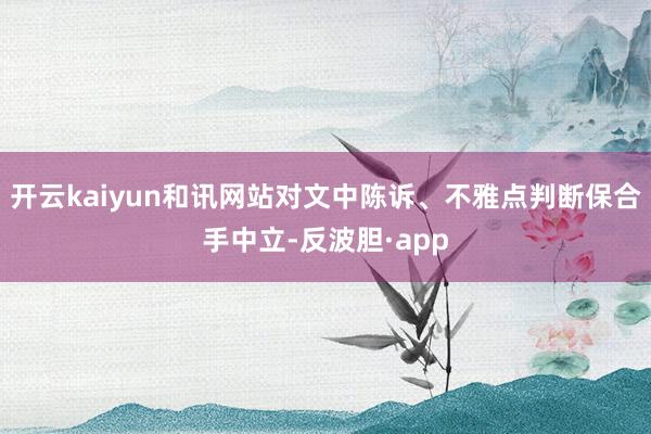 开云kaiyun和讯网站对文中陈诉、不雅点判断保合手中立-反波胆·app