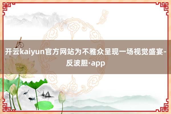 开云kaiyun官方网站为不雅众呈现一场视觉盛宴-反波胆·app