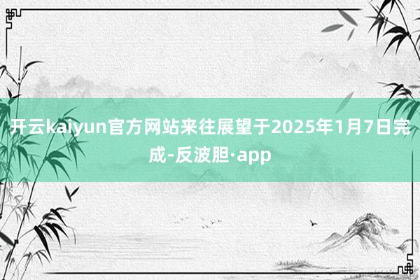 开云kaiyun官方网站来往展望于2025年1月7日完成-反波胆·app