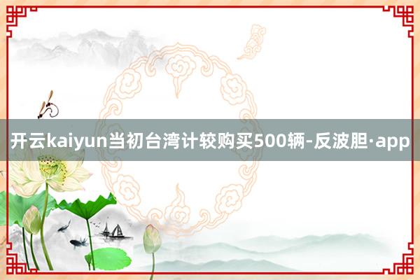 开云kaiyun当初台湾计较购买500辆-反波胆·app