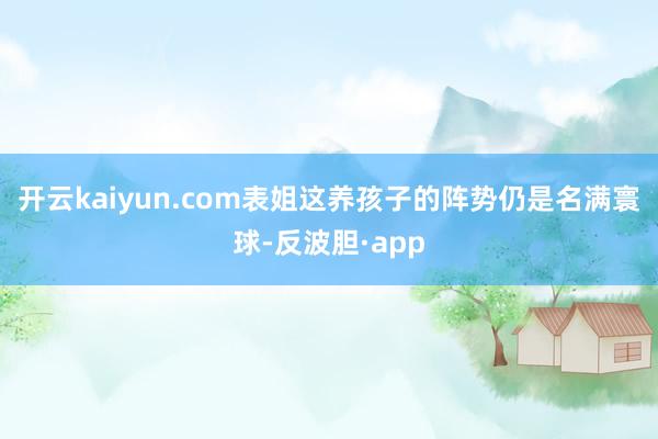 开云kaiyun.com表姐这养孩子的阵势仍是名满寰球-反波胆·app