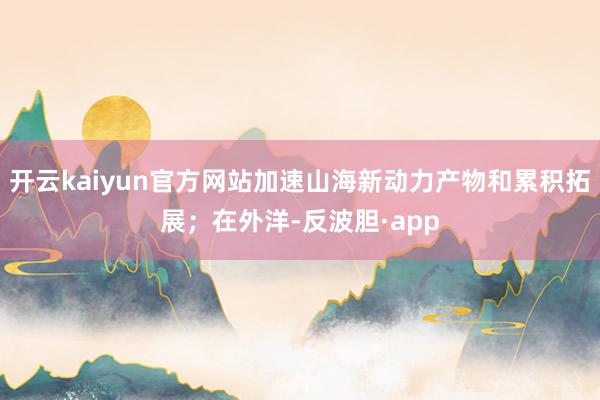 开云kaiyun官方网站加速山海新动力产物和累积拓展；在外洋-反波胆·app