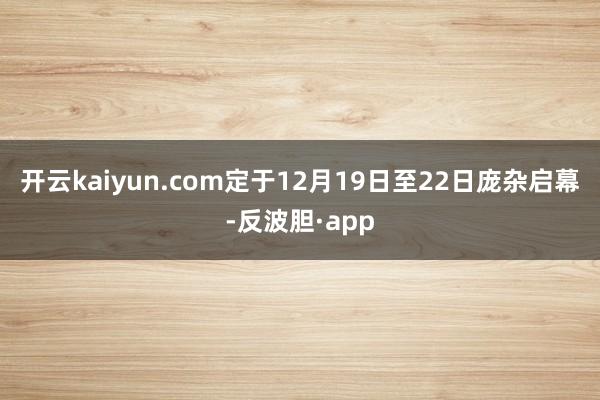 开云kaiyun.com定于12月19日至22日庞杂启幕-反波胆·app