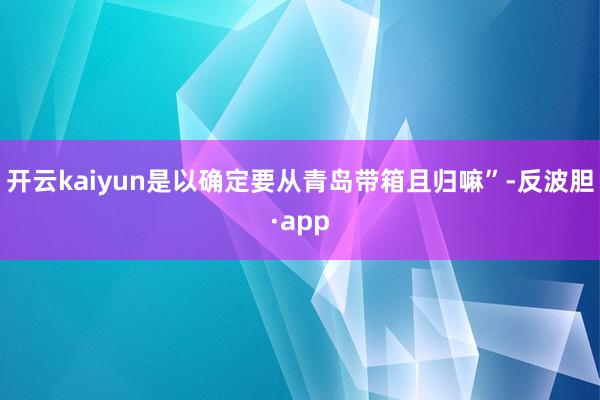 开云kaiyun是以确定要从青岛带箱且归嘛”-反波胆·app