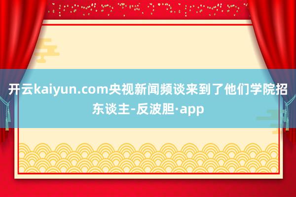 开云kaiyun.com央视新闻频谈来到了他们学院招东谈主-反波胆·app