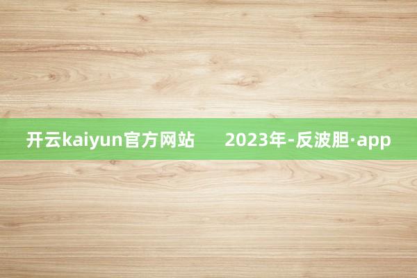 开云kaiyun官方网站      2023年-反波胆·app