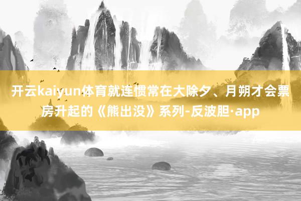 开云kaiyun体育就连惯常在大除夕、月朔才会票房升起的《熊出没》系列-反波胆·app