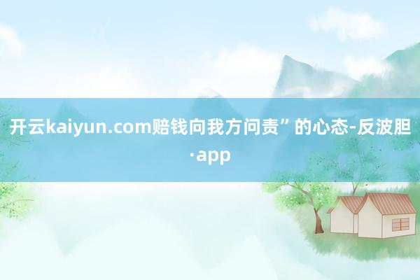 开云kaiyun.com赔钱向我方问责”的心态-反波胆·app