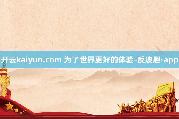 开云kaiyun.com 为了世界更好的体验-反波胆·app