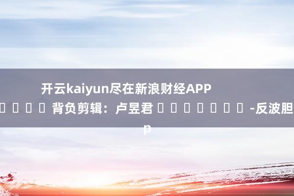 开云kaiyun尽在新浪财经APP            						背负剪辑：卢昱君 							-反波胆·app