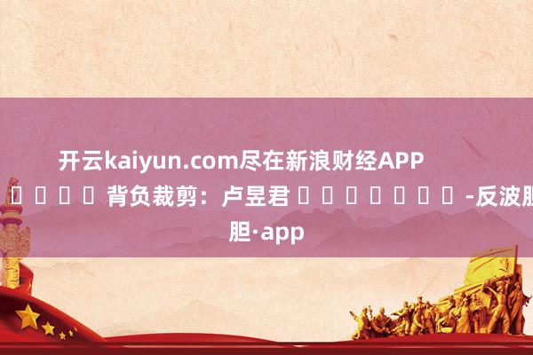 开云kaiyun.com尽在新浪财经APP            						背负裁剪：卢昱君 							-反波胆·app