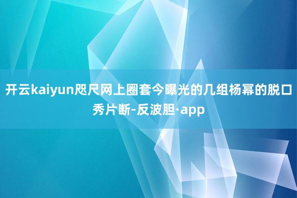 开云kaiyun咫尺网上圈套今曝光的几组杨幂的脱口秀片断-反波胆·app