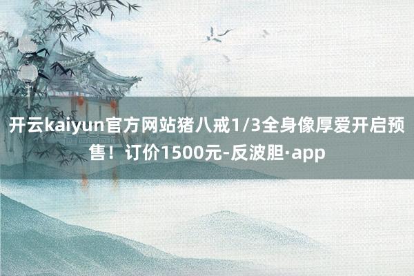 开云kaiyun官方网站猪八戒1/3全身像厚爱开启预售！订价1500元-反波胆·app