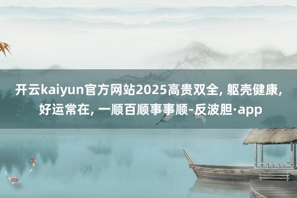 开云kaiyun官方网站2025高贵双全, 躯壳健康, 好运常在, 一顺百顺事事顺-反波胆·app