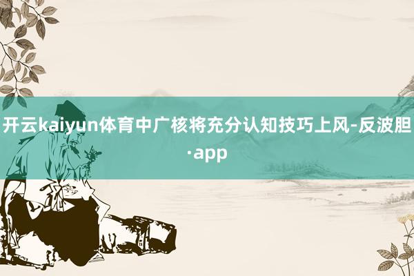 开云kaiyun体育中广核将充分认知技巧上风-反波胆·app