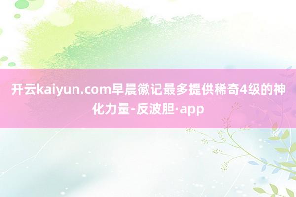 开云kaiyun.com早晨徽记最多提供稀奇4级的神化力量-反波胆·app