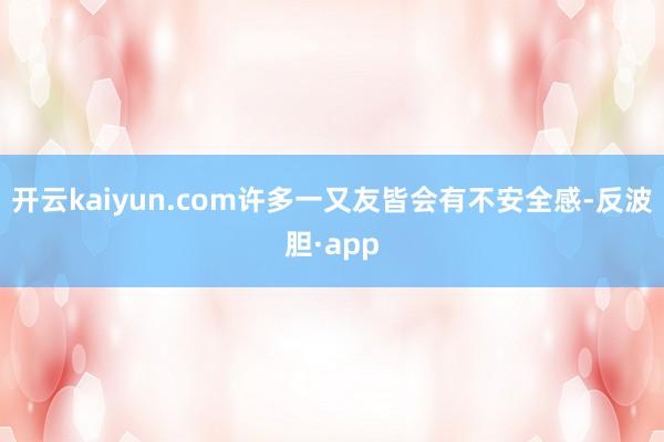 开云kaiyun.com许多一又友皆会有不安全感-反波胆·app