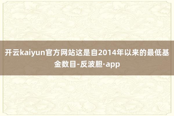 开云kaiyun官方网站这是自2014年以来的最低基金数目-反波胆·app