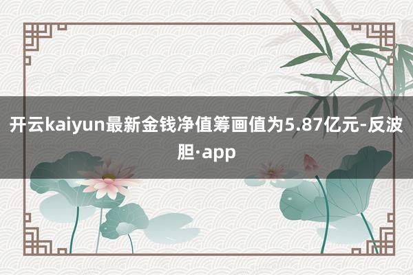 开云kaiyun最新金钱净值筹画值为5.87亿元-反波胆·app