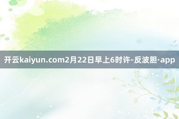 开云kaiyun.com2月22日早上6时许-反波胆·app