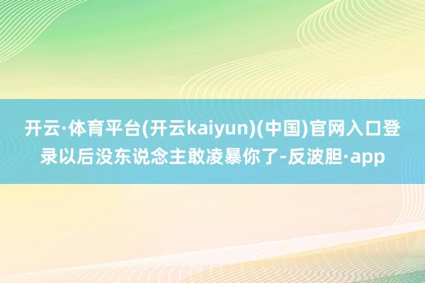 开云·体育平台(开云kaiyun)(中国)官网入口登录以后没东说念主敢凌暴你了-反波胆·app