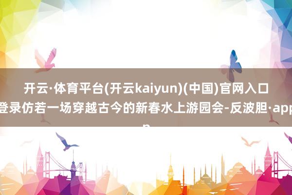 开云·体育平台(开云kaiyun)(中国)官网入口登录仿若一场穿越古今的新春水上游园会-反波胆·app