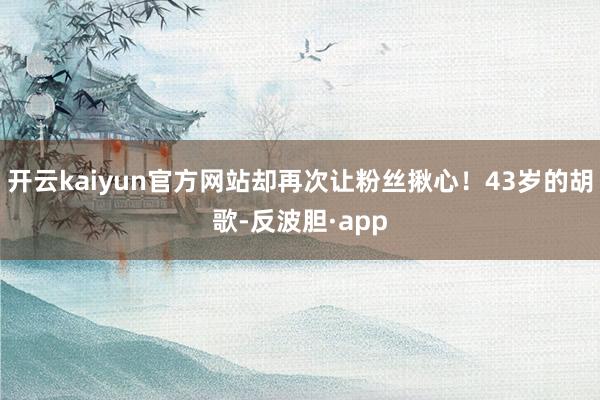 开云kaiyun官方网站却再次让粉丝揪心！43岁的胡歌-反波胆·app