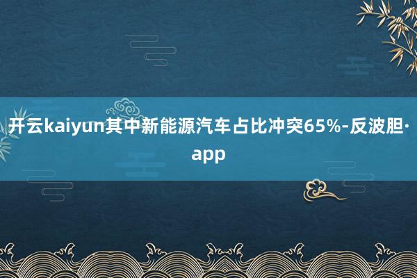 开云kaiyun其中新能源汽车占比冲突65%-反波胆·app