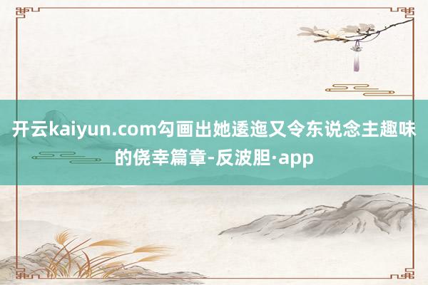 开云kaiyun.com勾画出她逶迤又令东说念主趣味的侥幸篇章-反波胆·app