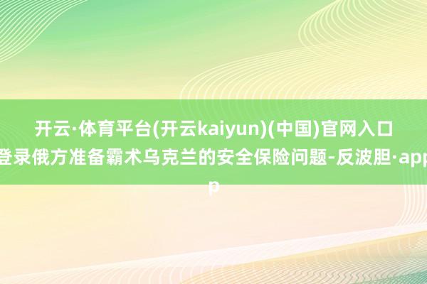 开云·体育平台(开云kaiyun)(中国)官网入口登录俄方准备霸术乌克兰的安全保险问题-反波胆·app