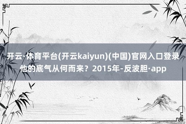 开云·体育平台(开云kaiyun)(中国)官网入口登录他的底气从何而来？2015年-反波胆·app