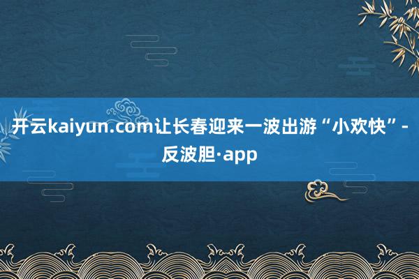 开云kaiyun.com让长春迎来一波出游“小欢快”-反波胆·app