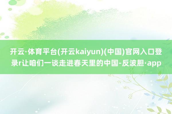 开云·体育平台(开云kaiyun)(中国)官网入口登录r让咱们一谈走进春天里的中国-反波胆·app