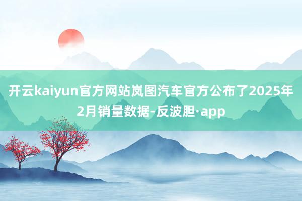 开云kaiyun官方网站岚图汽车官方公布了2025年2月销量数据-反波胆·app