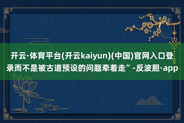 开云·体育平台(开云kaiyun)(中国)官网入口登录而不是