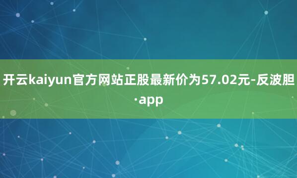 开云kaiyun官方网站正股最新价为57.02元-反波胆·a